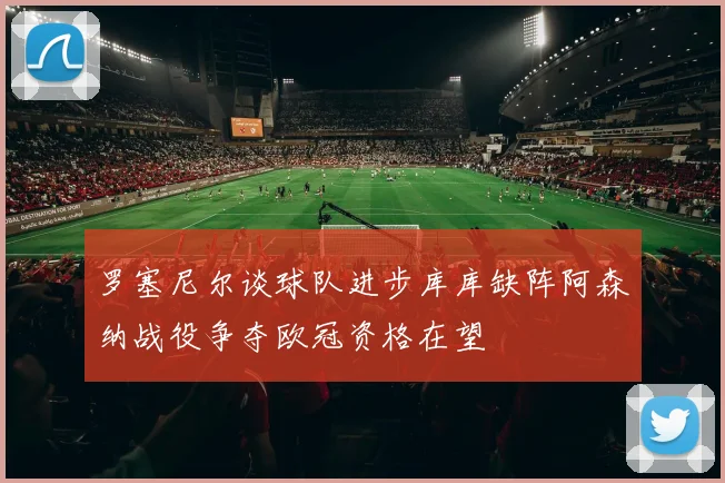 罗塞尼尔谈球队进步库库缺阵阿森纳战役争夺欧冠资格在望