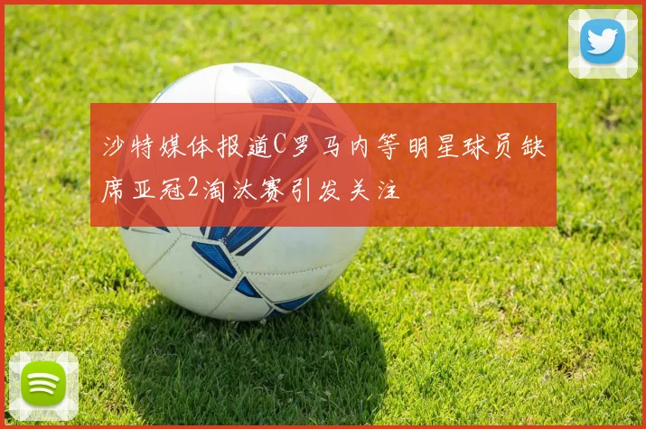 沙特媒体报道C罗马内等明星球员缺席亚冠2淘汰赛引发关注