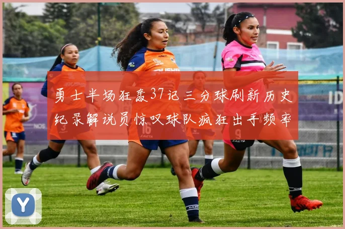 勇士半场狂轰37记三分球刷新历史纪录解说员惊叹球队疯狂出手频率