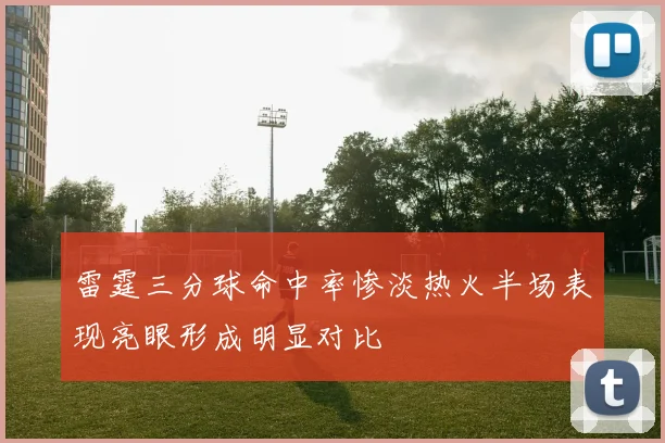 雷霆三分球命中率惨淡热火半场表现亮眼形成明显对比