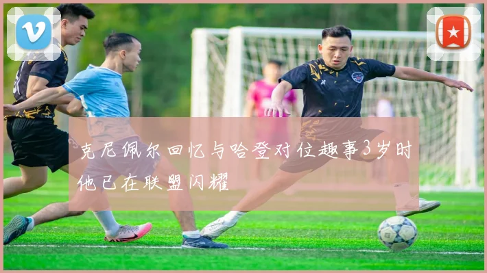 克尼佩尔回忆与哈登对位趣事3岁时他已在联盟闪耀