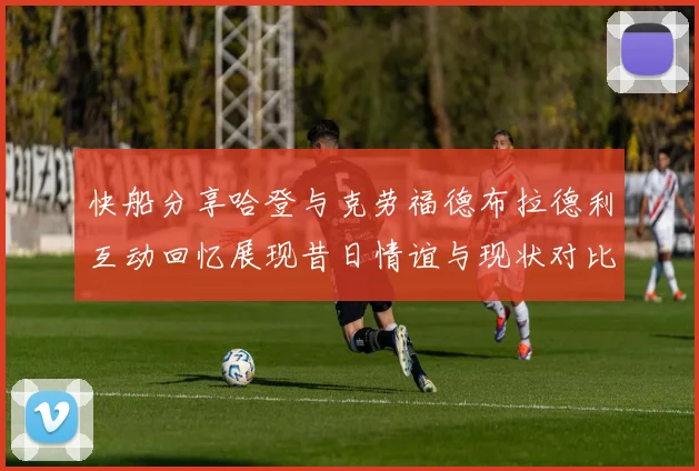 快船分享哈登与克劳福德布拉德利互动回忆展现昔日情谊与现状对比