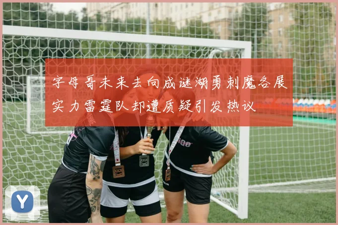 字母哥未来去向成谜湖勇刺魔各展实力雷霆队却遭质疑引发热议