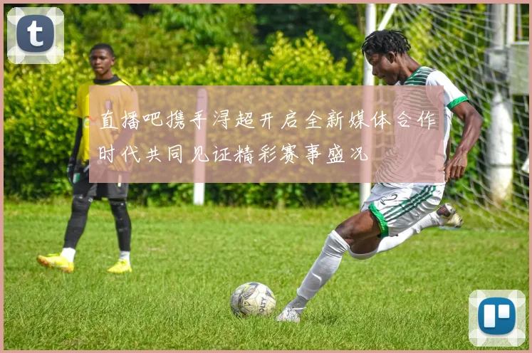 直播吧携手浔超开启全新媒体合作时代共同见证精彩赛事盛况