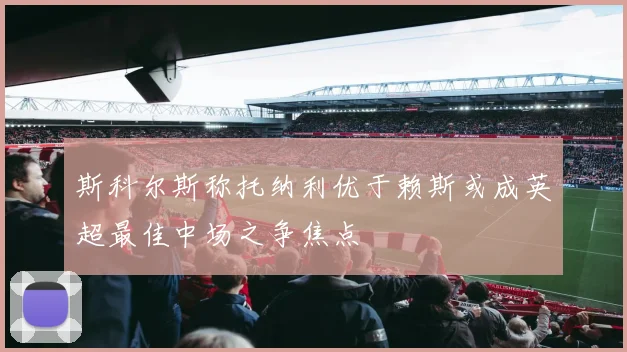 斯科尔斯称托纳利优于赖斯或成英超最佳中场之争焦点