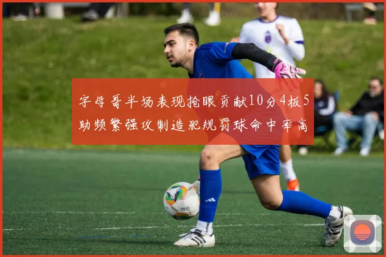 字母哥半场表现抢眼贡献10分4板5助频繁强攻制造犯规罚球命中率高