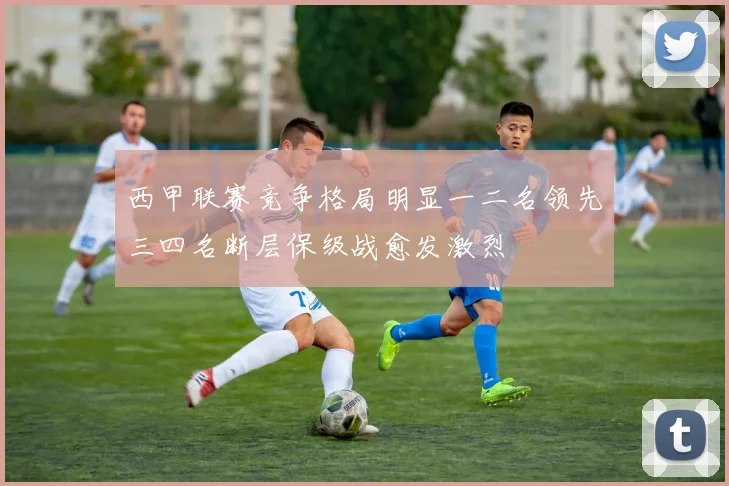 西甲联赛竞争格局明显一二名领先三四名断层保级战愈发激烈