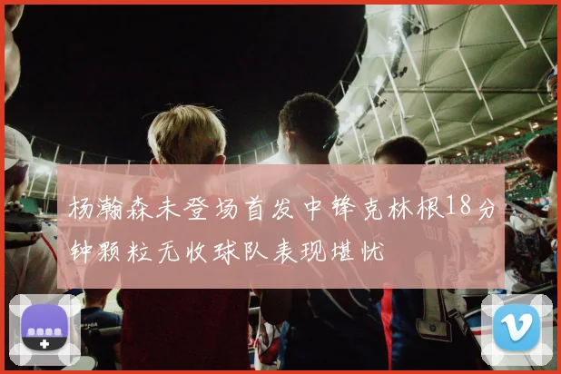 杨瀚森未登场首发中锋克林根18分钟颗粒无收球队表现堪忧