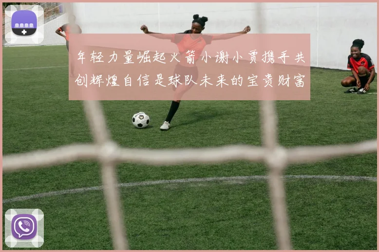 年轻力量崛起火箭小谢小贾携手共创辉煌自信是球队未来的宝贵财富