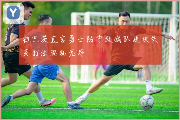 祖巴茨直言勇士防守致我队进攻失灵打法混乱无序