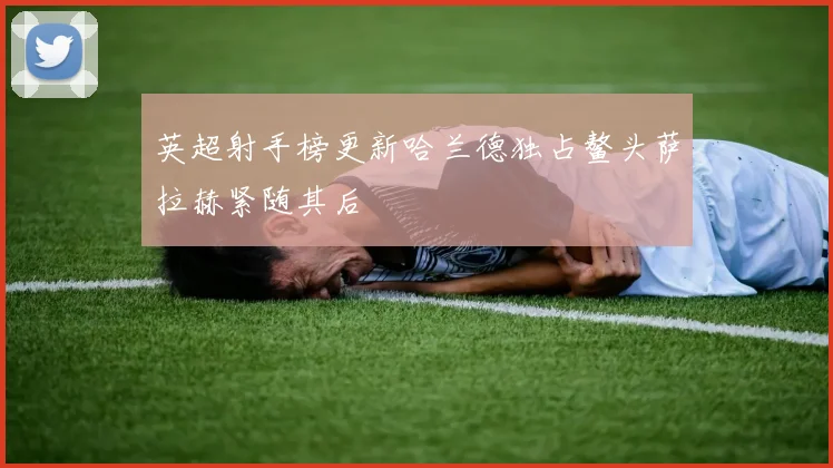 英超射手榜更新哈兰德独占鳌头萨拉赫紧随其后