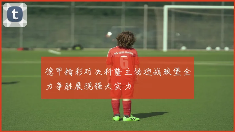 德甲精彩对决科隆主场迎战狼堡全力争胜展现强大实力