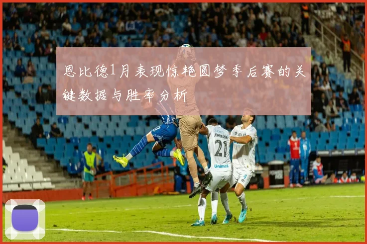 恩比德1月表现惊艳圆梦季后赛的关键数据与胜率分析