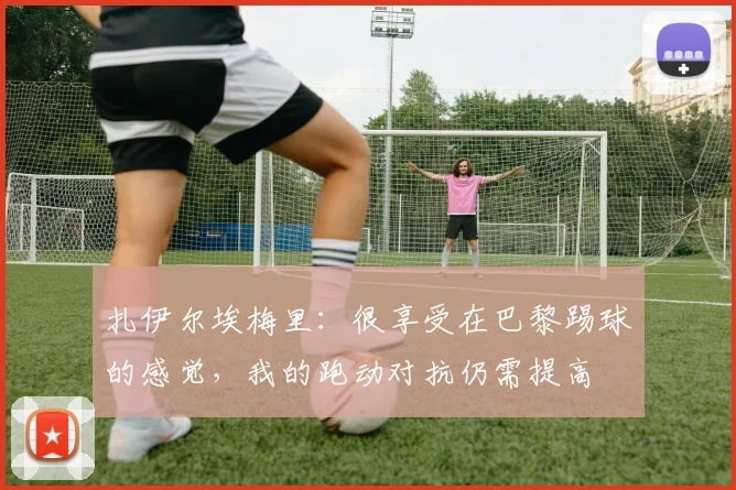 扎伊尔埃梅里：很享受在巴黎踢球的感觉，我的跑动对抗仍需提高