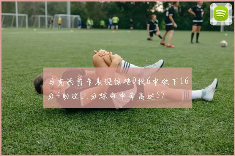 马克西首节表现惊艳9投6中砍下16分4助攻三分球命中率高达57