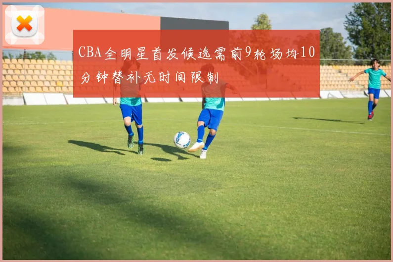 CBA全明星首发候选需前9轮场均10分钟替补无时间限制