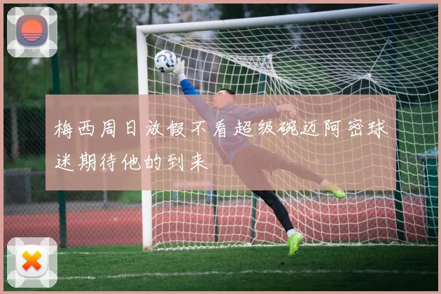 梅西周日放假不看超级碗迈阿密球迷期待他的到来