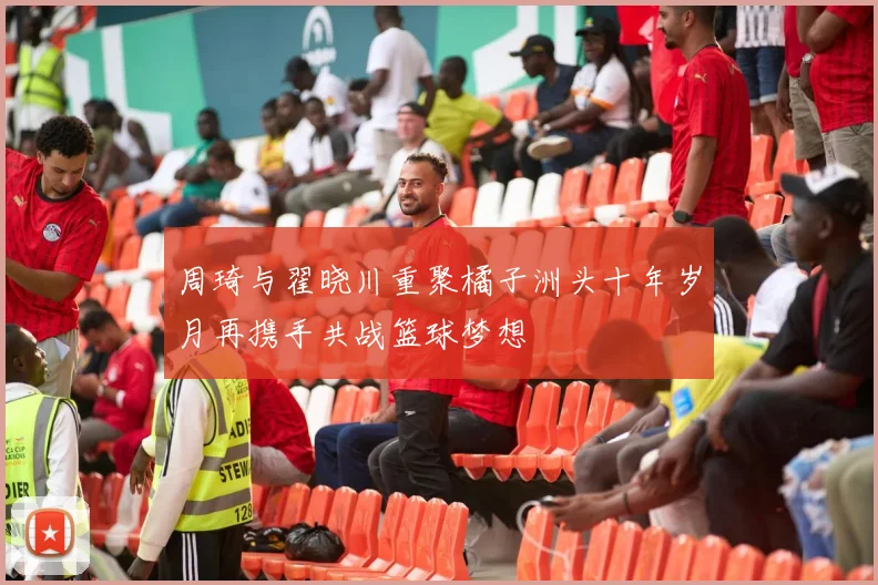 周琦与翟晓川重聚橘子洲头十年岁月再携手共战篮球梦想