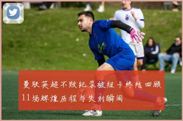 曼联英超不败纪录被纽卡终结回顾11场辉煌历程与失利瞬间