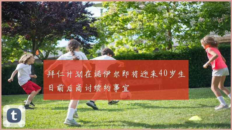 拜仁计划在诺伊尔即将迎来40岁生日前后商讨续约事宜