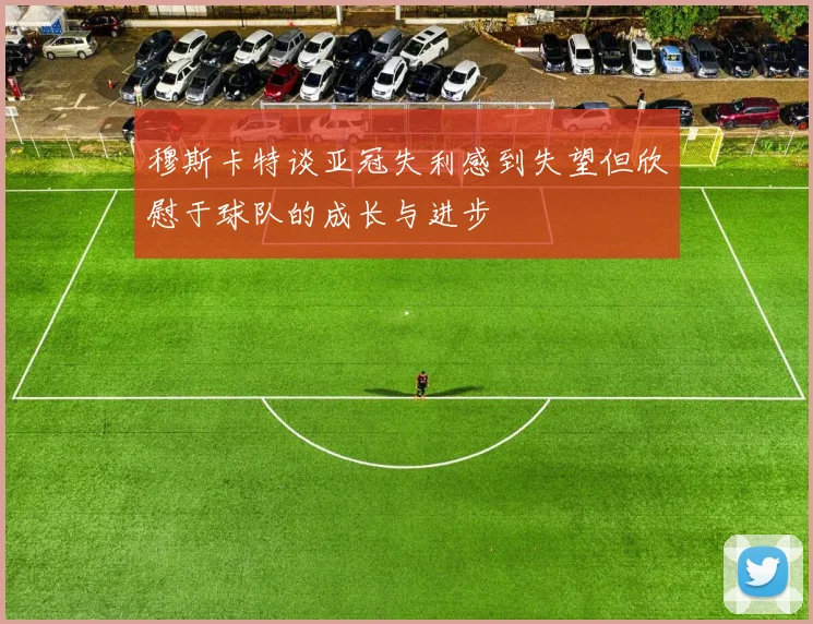 穆斯卡特谈亚冠失利感到失望但欣慰于球队的成长与进步