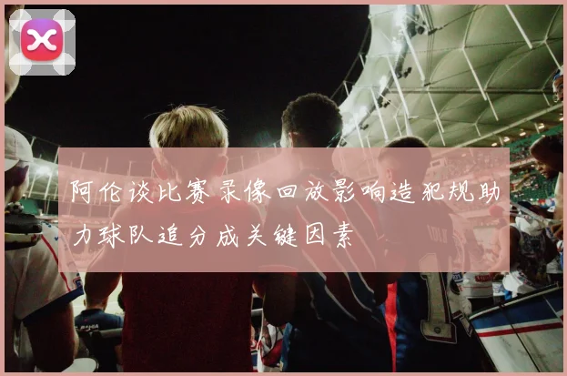 阿伦谈比赛录像回放影响造犯规助力球队追分成关键因素