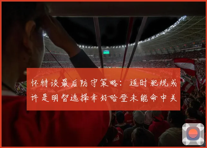 怀特谈最后防守策略：适时犯规或许是明智选择幸好哈登未能命中关键投篮
