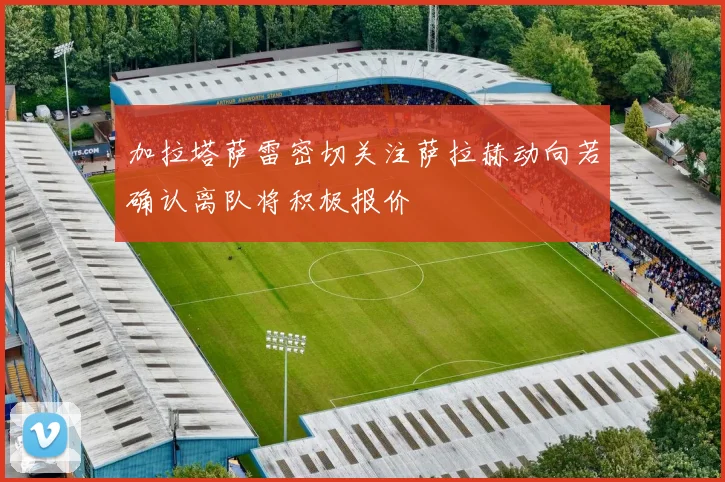 加拉塔萨雷密切关注萨拉赫动向若确认离队将积极报价