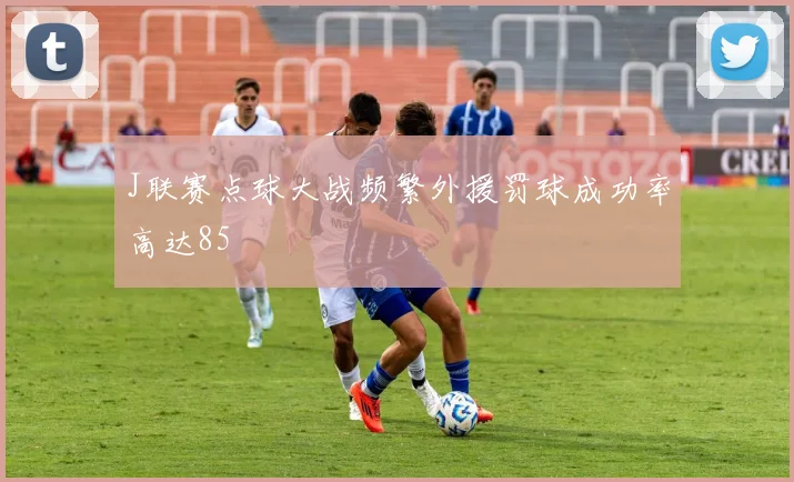 J联赛点球大战频繁外援罚球成功率高达85
