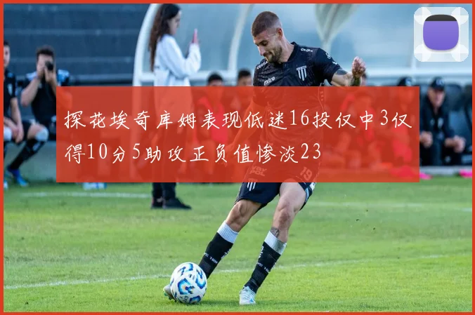 探花埃奇库姆表现低迷16投仅中3仅得10分5助攻正负值惨淡23
