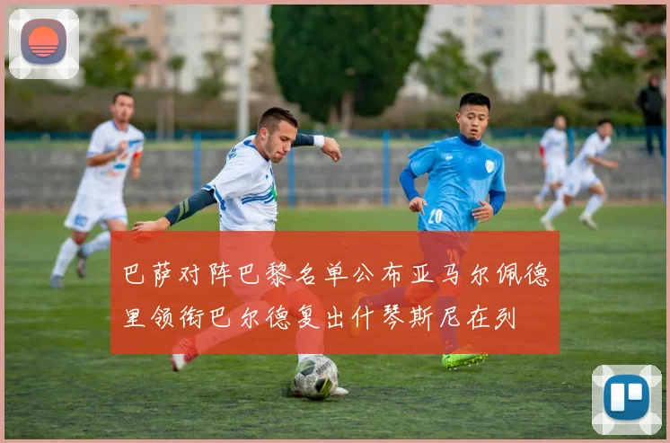 巴萨对阵巴黎名单公布亚马尔佩德里领衔巴尔德复出什琴斯尼在列