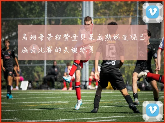 乌姆蒂蒂称赞登贝莱成熟蜕变现已成为比赛的关键球员