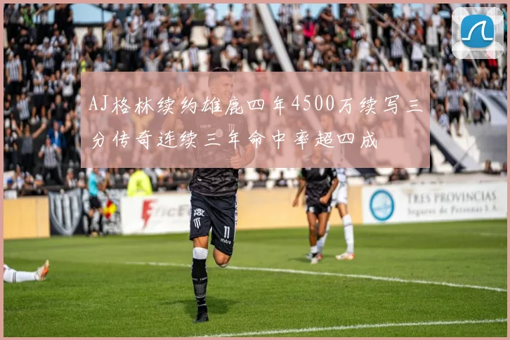 AJ格林续约雄鹿四年4500万续写三分传奇连续三年命中率超四成