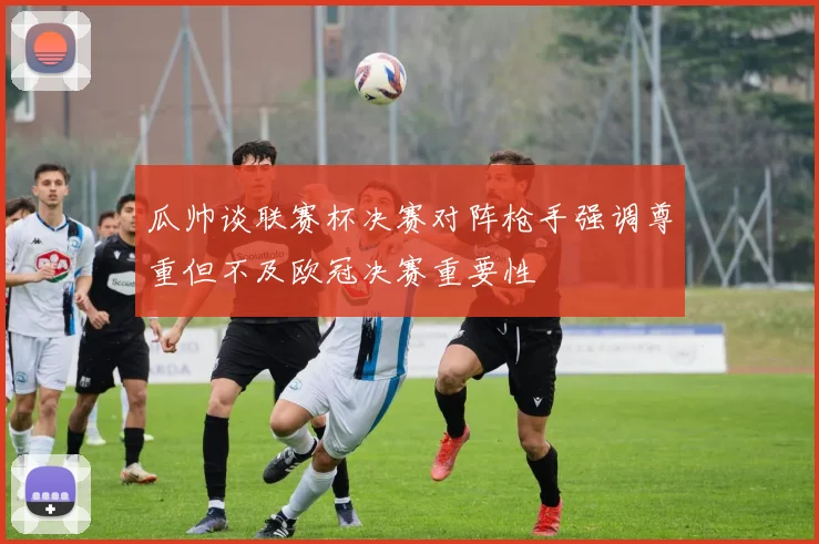 瓜帅谈联赛杯决赛对阵枪手强调尊重但不及欧冠决赛重要性