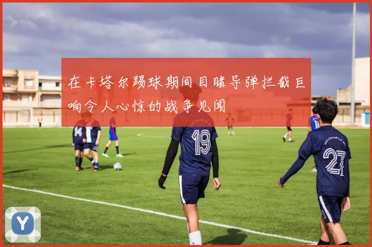 在卡塔尔踢球期间目睹导弹拦截巨响令人心惊的战争见闻
