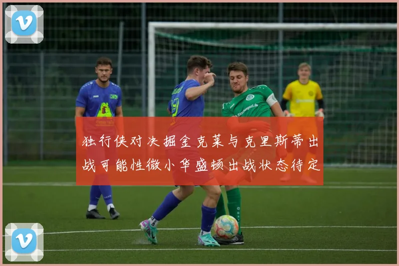 独行侠对决掘金克莱与克里斯蒂出战可能性微小华盛顿出战状态待定