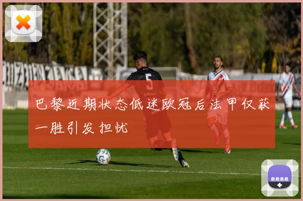 巴黎近期状态低迷欧冠后法甲仅获一胜引发担忧