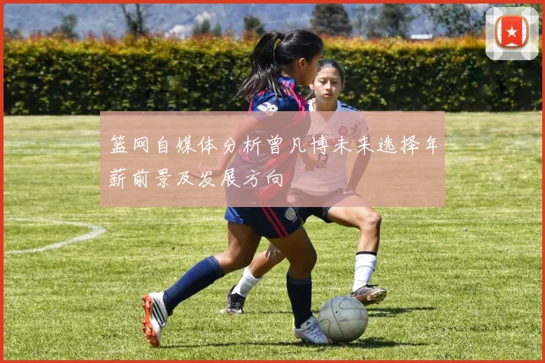 篮网自媒体分析曾凡博未来选择年薪前景及发展方向