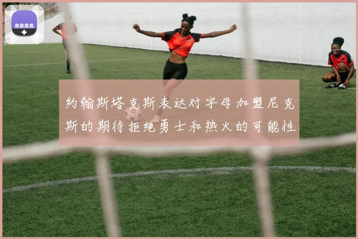 约翰斯塔克斯表达对字母加盟尼克斯的期待拒绝勇士和热火的可能性