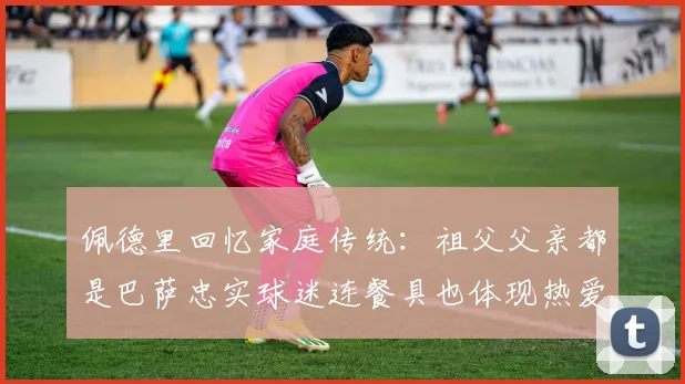 佩德里回忆家庭传统：祖父父亲都是巴萨忠实球迷连餐具也体现热爱