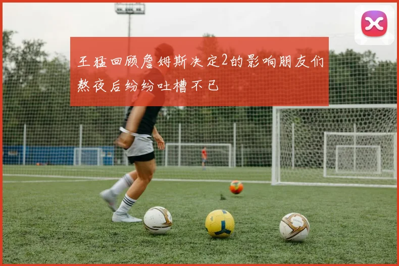 王猛回顾詹姆斯决定2的影响朋友们熬夜后纷纷吐槽不已