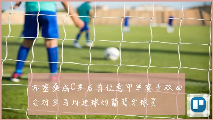 孔塞桑成C罗后首位意甲单赛季双回合对罗马均进球的葡萄牙球员