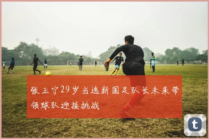 张玉宁29岁当选新国足队长未来带领球队迎接挑战