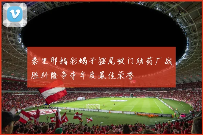 泰里耶精彩蝎子摆尾破门助药厂战胜科隆争夺年度最佳荣誉