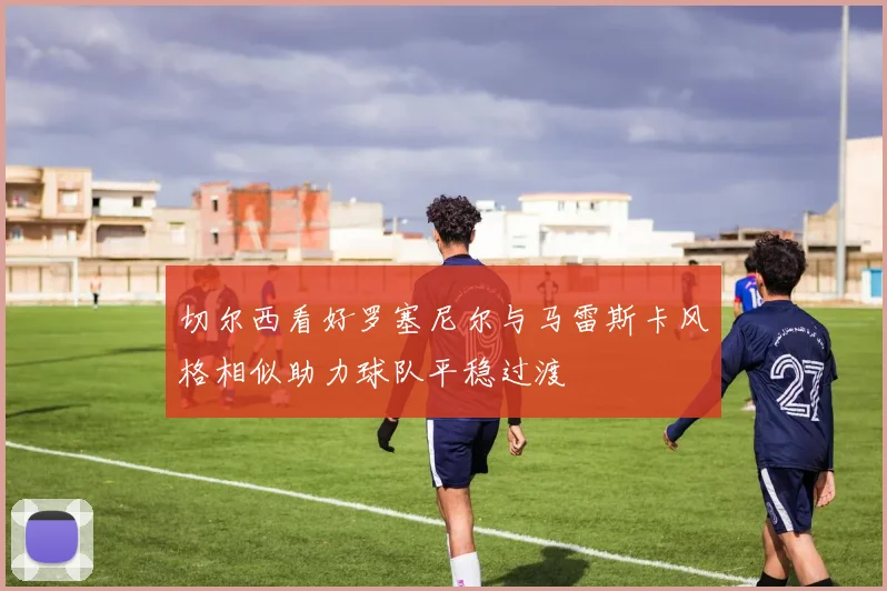 切尔西看好罗塞尼尔与马雷斯卡风格相似助力球队平稳过渡