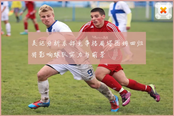 美记分析东部竞争格局塔图姆回归将影响球队实力与前景