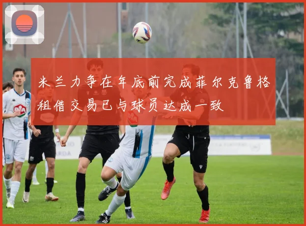 米兰力争在年底前完成菲尔克鲁格租借交易已与球员达成一致
