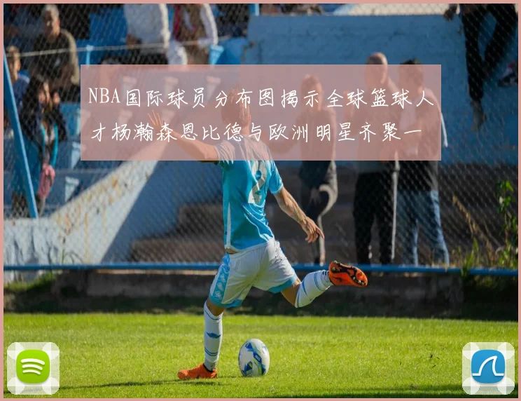 NBA国际球员分布图揭示全球篮球人才杨瀚森恩比德与欧洲明星齐聚一堂